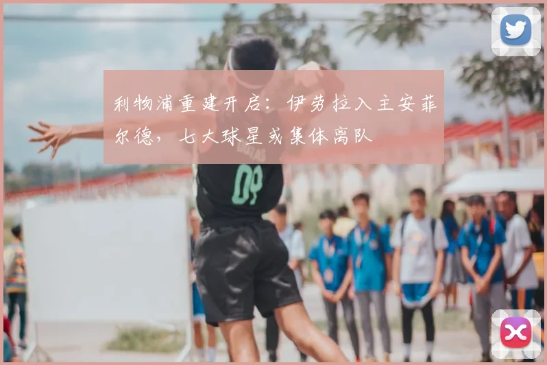 利物浦重建开启：伊劳拉入主安菲尔德，七大球星或集体离队