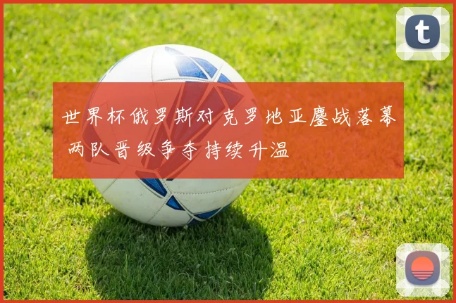 世界杯俄罗斯对克罗地亚鏖战落幕 两队晋级争夺持续升温