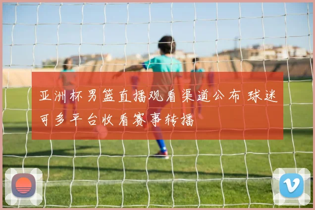 亚洲杯男篮直播观看渠道公布 球迷可多平台收看赛事转播