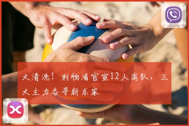 大清洗！利物浦官宣12人离队，三大主力各寻新东家