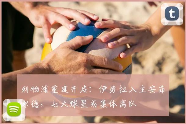 利物浦重建开启：伊劳拉入主安菲尔德，七大球星或集体离队