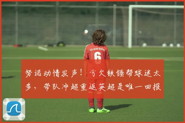 努诺动情发声！亏欠铁锤帮球迷太多，带队冲超重返英超是唯一回报_赛季_西汉姆联_全队