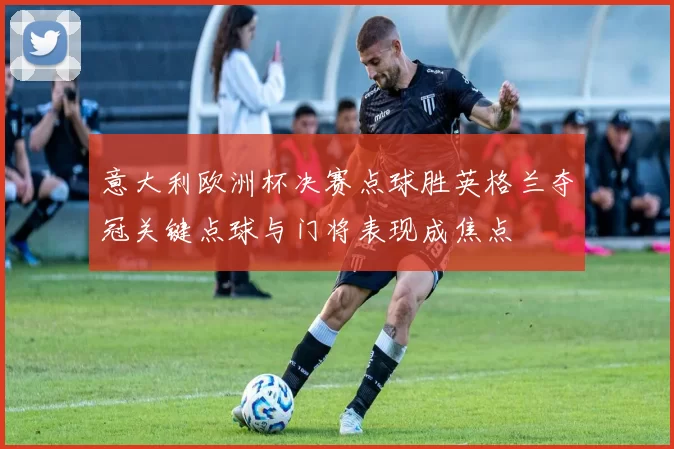 意大利欧洲杯决赛点球胜英格兰夺冠关键点球与门将表现成焦点