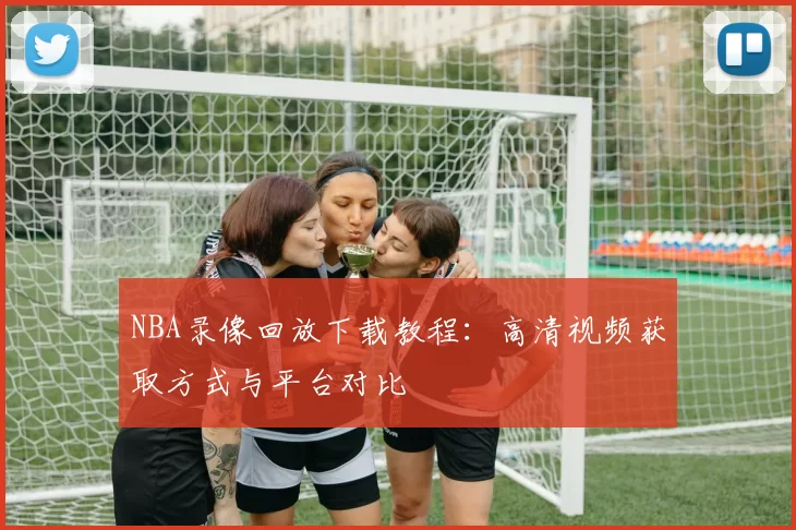NBA录像回放下载教程：高清视频获取方式与平台对比