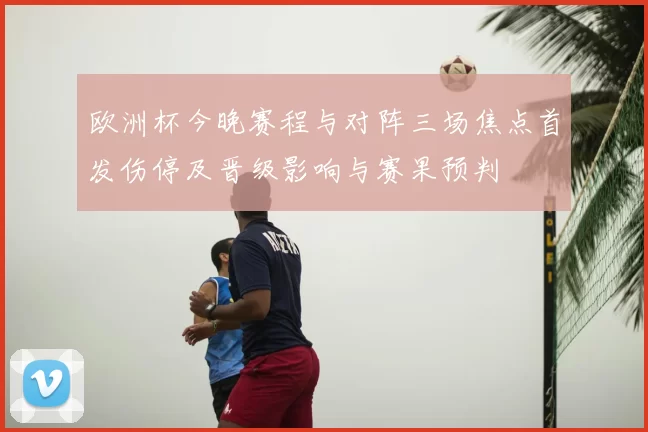 欧洲杯今晚赛程与对阵三场焦点首发伤停及晋级影响与赛果预判