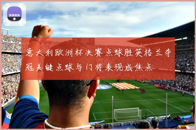 意大利欧洲杯决赛点球胜英格兰夺冠关键点球与门将表现成焦点