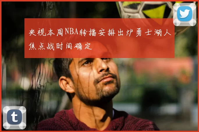 央视本周NBA转播安排出炉勇士湖人焦点战时间确定