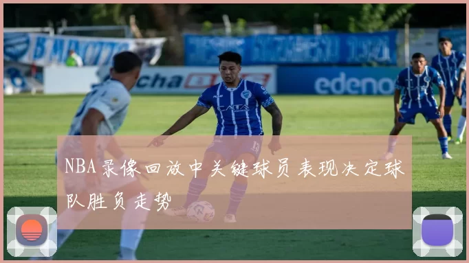 NBA录像回放中关键球员表现决定球队胜负走势