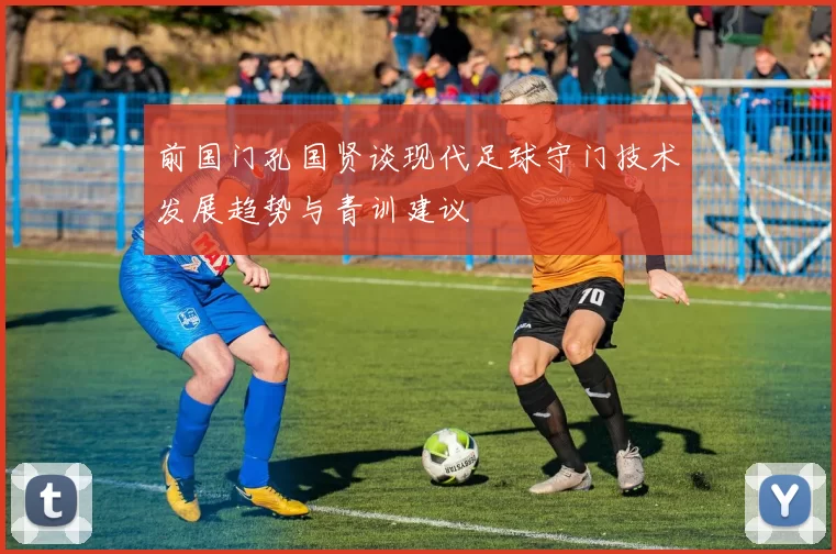前国门孔国贤谈现代足球守门技术发展趋势与青训建议