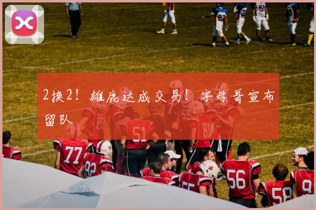 2换2！雄鹿达成交易！字母哥宣布留队