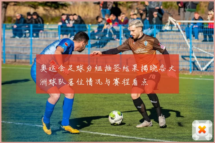 奥运会足球分组抽签结果揭晓各大洲球队落位情况与赛程看点