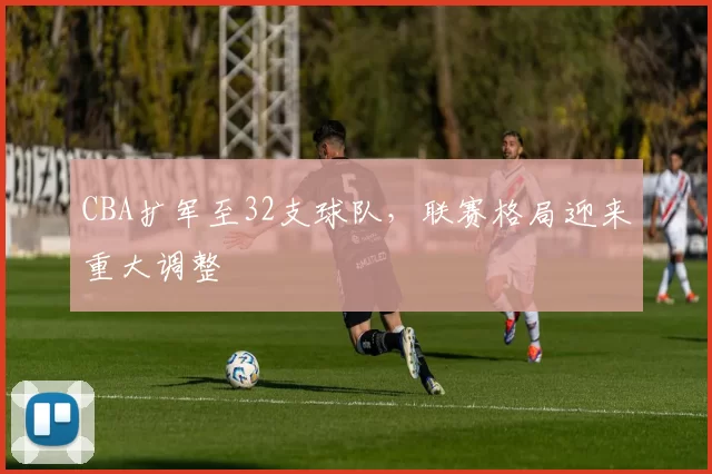 CBA扩军至32支球队，联赛格局迎来重大调整
