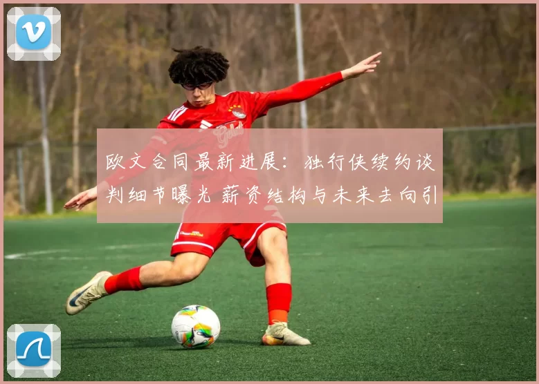 欧文合同最新进展：独行侠续约谈判细节曝光 薪资结构与未来去向引关注