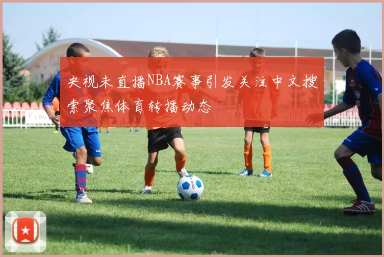 央视未直播NBA赛事引发关注中文搜索聚焦体育转播动态