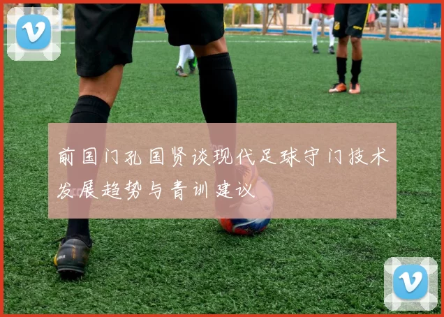 前国门孔国贤谈现代足球守门技术发展趋势与青训建议