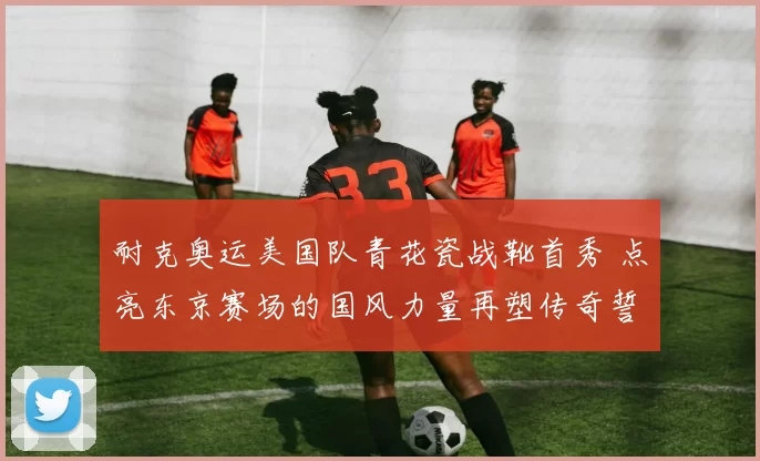 耐克奥运美国队青花瓷战靴首秀 点亮东京赛场的国风力量再塑传奇誓