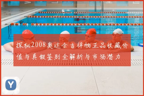 探秘2008奥运会吉祥物正品收藏价值与真假鉴别全解析与市场潜力