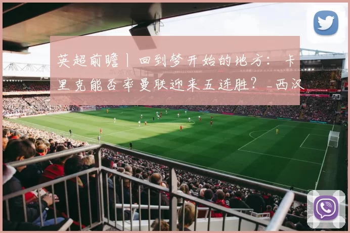 英超前瞻丨回到梦开始的地方：卡里克能否率曼联迎来五连胜？_西汉姆联_比赛_客场