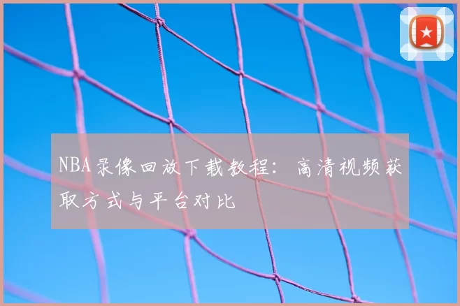 NBA录像回放下载教程：高清视频获取方式与平台对比