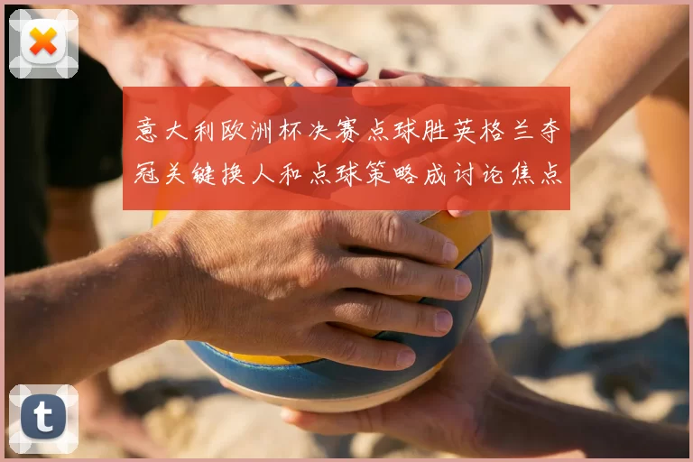 意大利欧洲杯决赛点球胜英格兰夺冠关键换人和点球策略成讨论焦点