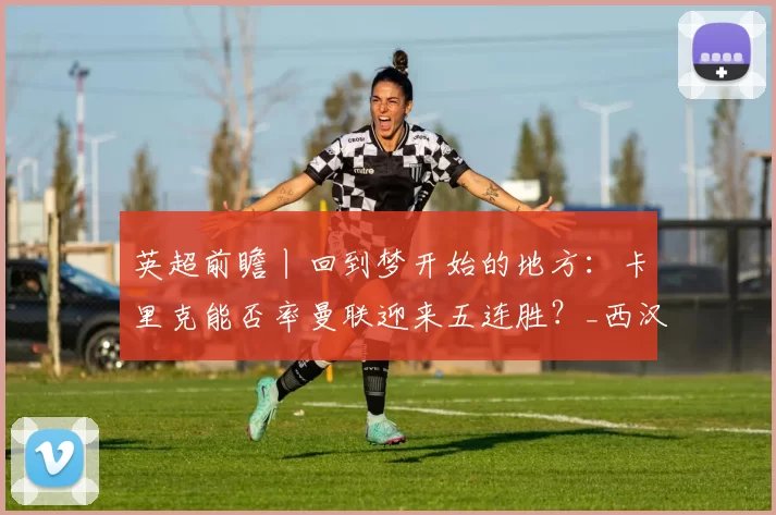 英超前瞻丨回到梦开始的地方：卡里克能否率曼联迎来五连胜？_西汉姆联_比赛_客场