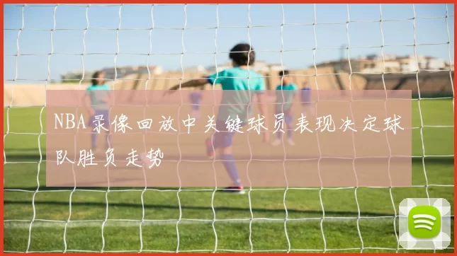 NBA录像回放中关键球员表现决定球队胜负走势