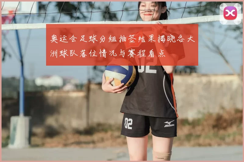 奥运会足球分组抽签结果揭晓各大洲球队落位情况与赛程看点