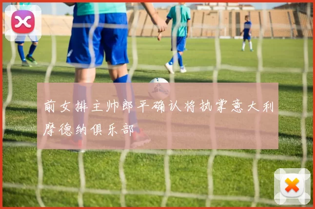 前女排主帅郎平确认将执掌意大利摩德纳俱乐部