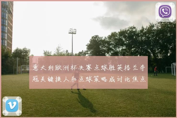 意大利欧洲杯决赛点球胜英格兰夺冠关键换人和点球策略成讨论焦点